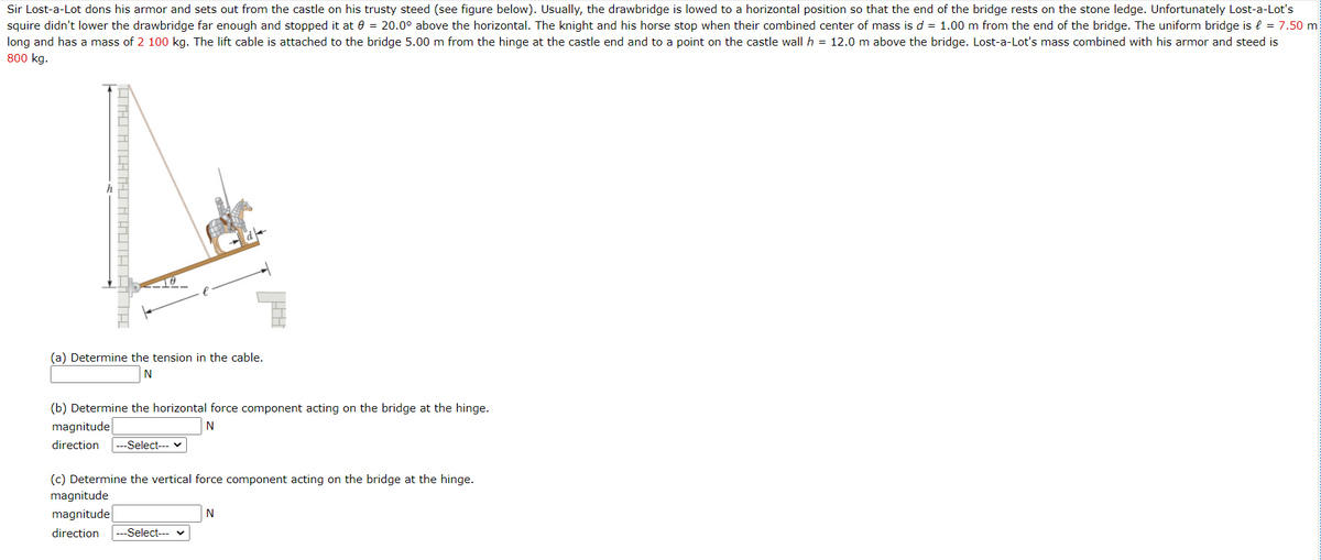 Sir Lost-a-Lot dons his armor and sets out from the castle on his trusty steed (see figure below). Usually, the drawbridge is lowed to a horizontal position so that the end of the bridge rests on the stone ledge. Unfortunately Lost-a-Lot's
squire didn't lower the drawbridge far enough and stopped it at 0 = 20.0° above the horizontal. The knight and his horse stop when their combined center of mass is d = 1.00 m from the end of the bridge. The uniform bridge is { = 7.50 m
long and has a mass of 2 100 kg. The lift cable is attached to the bridge 5.00 m from the hinge at the castle end and to a point on the castle wall h = 12.0 m above the bridge. Lost-a-Lot's mass combined with his armor and steed is
800 kg.
(a) Determine the tension in the cable.
N
(b) Determine the horizontal force component acting on the bridge at the hinge.
magnitude
N
direction
--Select--- v
(c) Determine the vertical force component acting on the bridge at the hinge.
magnitude
magnitude
N
direction
---Select-- v
HTAI ATATAJ A AUTA ATH
