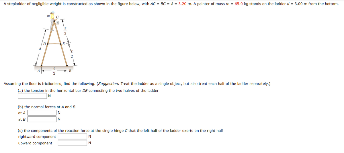 A stepladder of negligible weight is constructed as shown in the figure below, with AC = BC = e = 3.20 m. A painter of mass m = 65.0 kg stands on the ladder d = 3.00 m from the bottom.
D
E
d
B
Assuming the floor is frictionless, find the following. (Suggestion: Treat the ladder as a single object, but also treat each half of the ladder separately.)
(a) the tension in the horizontal bar DE connecting the two halves of the ladder
N
(b) the normal forces at A and B
at A
at B
(c) the components of the reaction force at the single hinge C that the left half of the ladder exerts on the right half
rightward component
N
upward component
N
