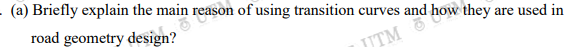 (a) Briefly explain the main reason of using transition curves and how they are used in
road geometry design?
JTM