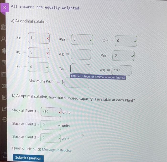 X
EU
THITE
888
8 #11 11
€
All answers are equally weighted.
Pri
Ter
a) At optimal solution:
21 = 5
31= 0
X
X
Slack at Plant 2 = 0
Slack at Plant 1 = 480
Slack at Plant 3 = 0
*12=
Maximum Profit = $
X22
132
x units
units
units
0
b) At optimal solution, how much unused capacity is available at each Plant?
Question Help: Message instructor
Submit Question
13 =
123
A
233
Enter an integer or decimal number [more]
0
11
0
180