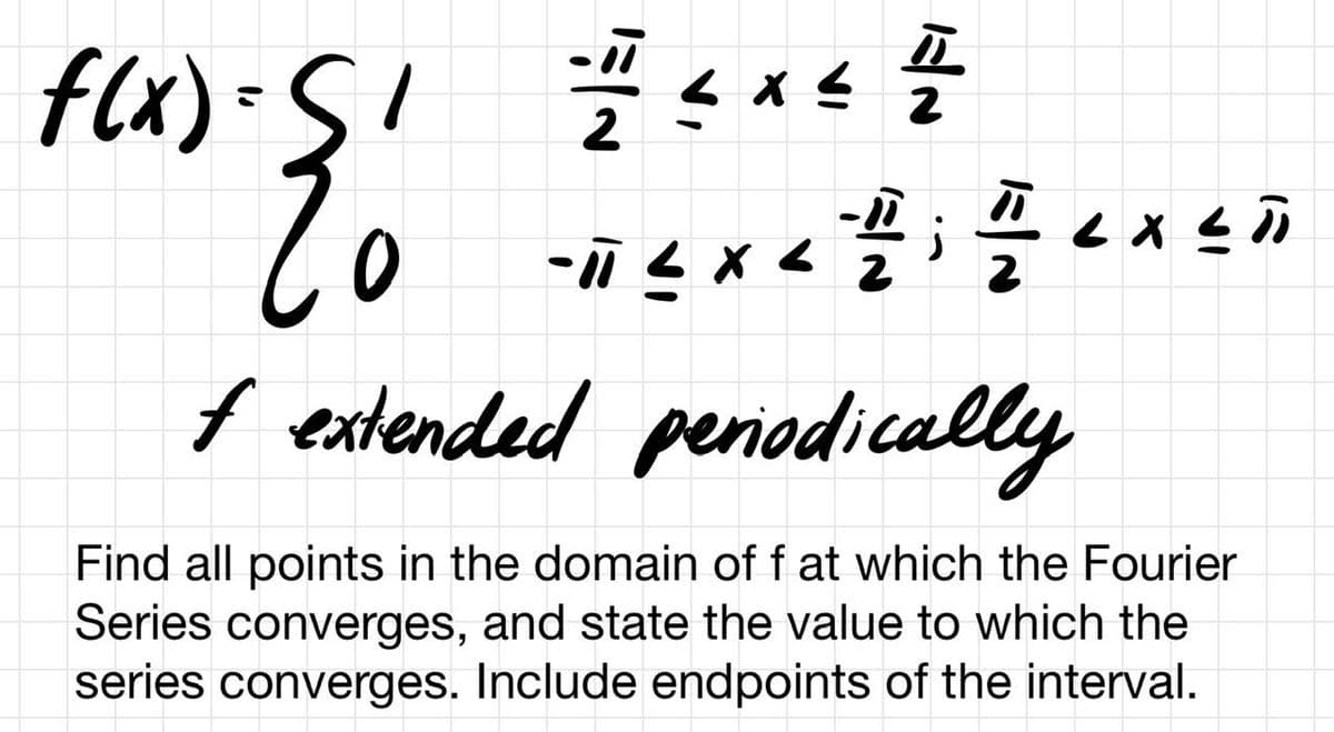 f(x) = SI
E
2
<x<
2
4444
플
-11 < x <
< X <D
f extended periodically
Find all points in the domain of f at which the Fourier
Series converges, and state the value to which the
series converges. Include endpoints of the interval.