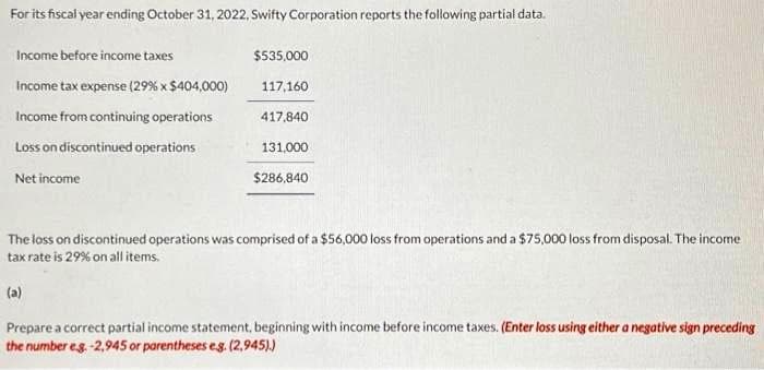 For its fiscal year ending October 31, 2022, Swifty Corporation reports the following partial data.
Income before income taxes
Income tax expense (29% x $404,000)
Income from continuing operations
Loss on discontinued operations
Net income
$535,000
117,160
417,840
131,000
$286,840
The loss on discontinued operations was comprised of a $56,000 loss from operations and a $75,000 loss from disposal. The income
tax rate is 29% on all items.
(a)
Prepare a correct partial income statement, beginning with income before income taxes. (Enter loss using either a negative sign preceding
the number eg.-2,945 or parentheses e.g. (2,945).)