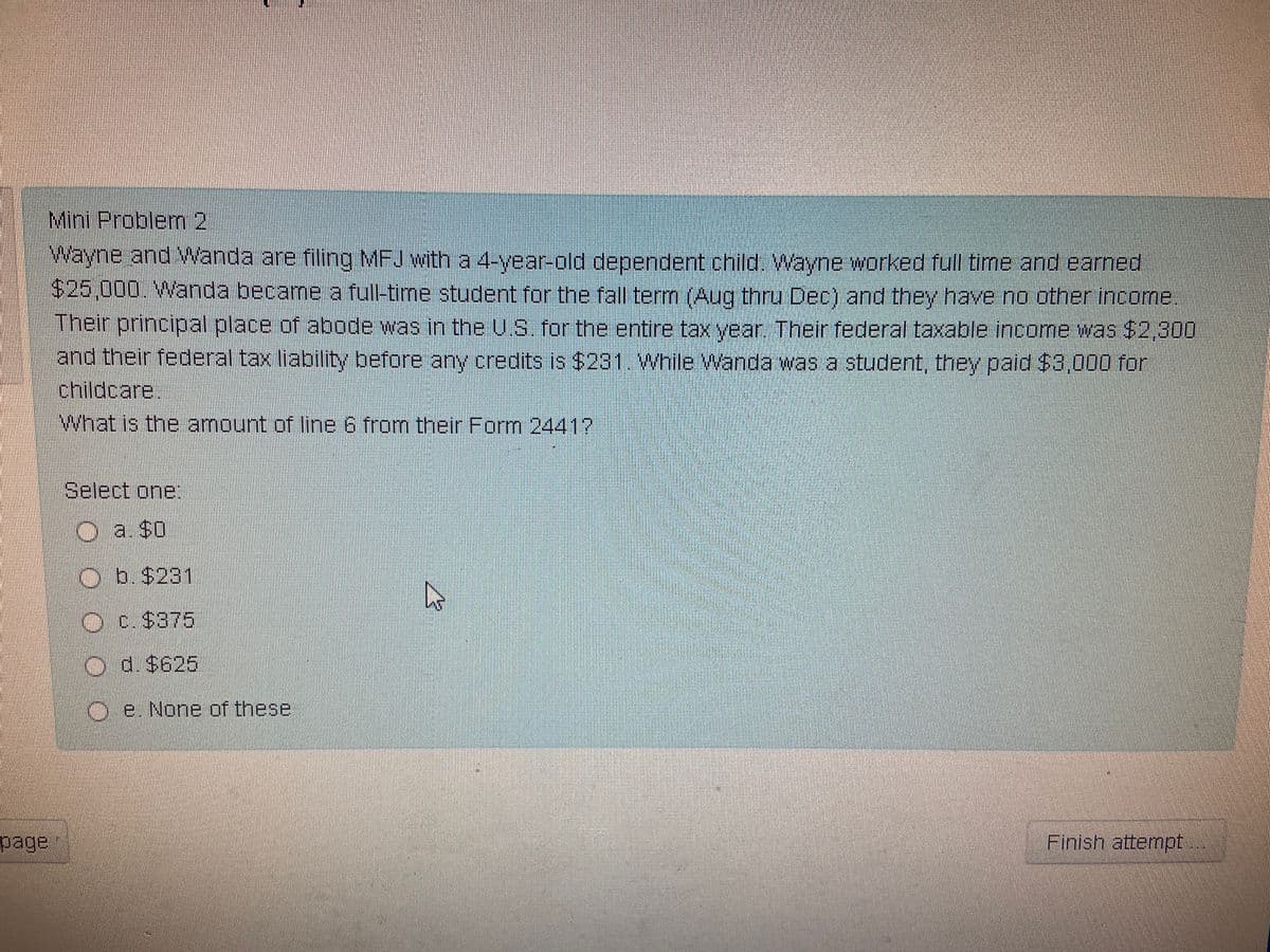 Mini Problem 2
Wayne and Wanda are filing MFJ with a 4-year-old dependent child. Wayne worked full time and earned
$25,000. Wanda became a full-time student for the fall term (Aug thru Dec) and they have no other income.
Their principal place of abode was in the U.S. for the entire tax year. Their federal taxable income was $2,300
and their federal tax liability before any credits is $231. While Wanda was a student, they paid $3,000 for
childcare.
What is the amount of line 6 from their Form 24417
page
Select one:
a. $0
b. $231
Ⓒc. $375
O d. $625
Oe. None of these
4
Finish attempt...