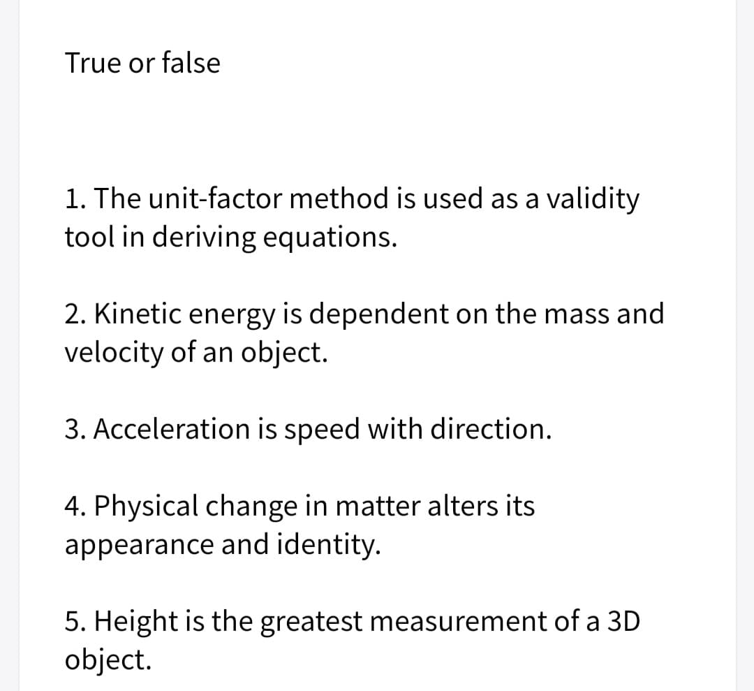 True or false
1. The unit-factor method is used as a validity
tool in deriving equations.
2. Kinetic energy is dependent on the mass and
velocity of an object.
3. Acceleration is speed with direction.
4. Physical change in matter alters its
appearance and identity.
5. Height is the greatest measurement of a 3D
object.

