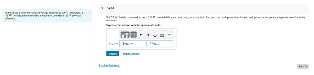 Part A
In the United States the standard voltage in homes is 120 V. Therefore, a
"75 W" American bulb would be intended for use with a 120 V potential
difference.
If a "75 W" bulb is connected across a 230 V potential difference (as is used, for example, in Europe), how much power does it dissipate? Ignore the temperature dependence of the bulb’s
resistance.
Express your answer with the appropriate units.
P230 V =
Value
Submit
Request Answer
Provide Feedback
?
Units
Next >