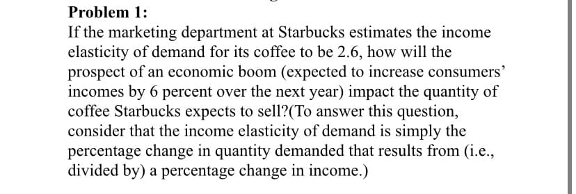Problem 1:
If the marketing department at Starbucks estimates the income
elasticity of demand for its coffee to be 2.6, how will the
prospect of an economic boom (expected to increase consumers'
incomes by 6 percent over the next year) impact the quantity of
coffee Starbucks expects to sell?(To answer this question,
consider that the income elasticity of demand is simply the
percentage change in quantity demanded that results from (i.e.,
divided by) a percentage change in income.)