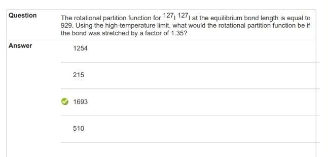 Question
Answer
The rotational partition function for 1271 1271 at the equilibrium bond length is equal to
929. Using the high-temperature limit, what would the rotational partition function be if
the bond was stretched by a factor of 1.35?
1254
215
1693
510