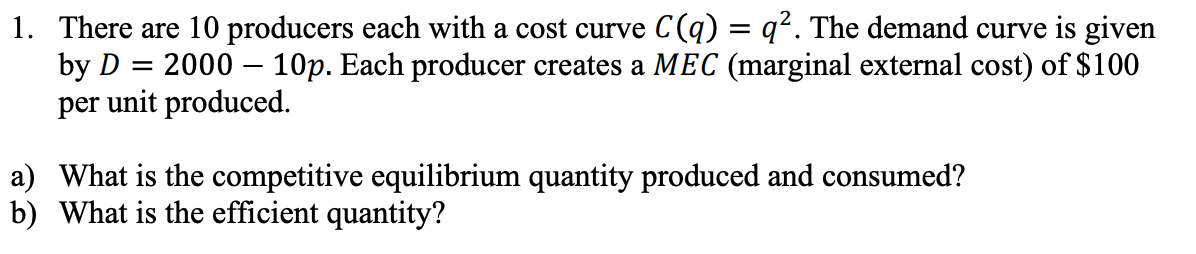 1. There are 10 producers each with a cost curve C(q) = q². The demand curve is given
2000 10p. Each producer creates a MEC (marginal external cost) of $100
per unit produced.
by D
=
a)
What is the competitive equilibrium quantity produced and consumed?
b) What is the efficient quantity?