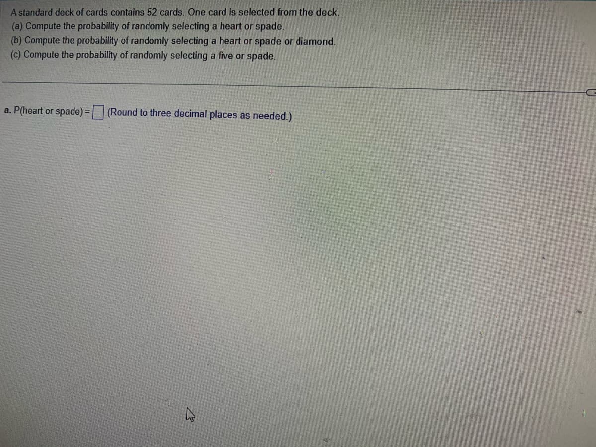 A standard deck of cards contains 52 cards. One card is selected from the deck.
(a) Compute the probability of randomly selecting a heart or spade.
(b) Compute the probability of randomly selecting a heart or spade or diamond.
(c) Compute the probability of randomly selecting a five or spade.
a. P(heart or spade)=(Round to three decimal places as needed.)