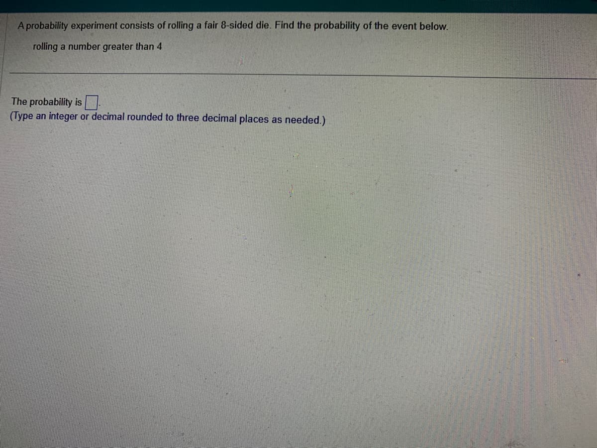 A probability experiment consists of rolling a fair 8-sided die. Find the probability of the event below.
rolling a number greater than 4
The probability is
(Type an integer or decimal rounded to three decimal places as needed.)