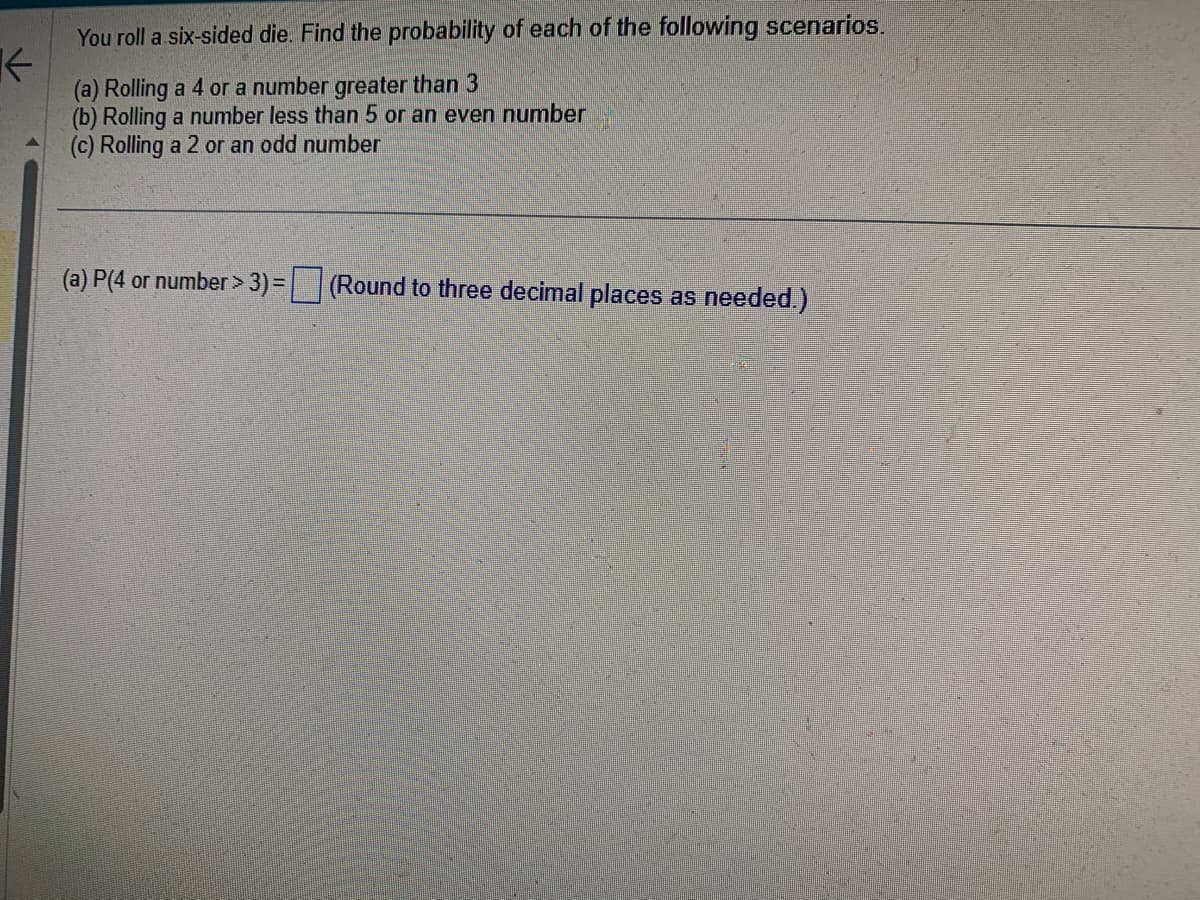 K
You roll a six-sided die. Find the probability of each of the following scenarios.
(a) Rolling a 4 or a number greater than 3
(b) Rolling a number less than 5 or an even number
(c) Rolling a 2 or an odd number
(a) P(4 or number >3)=(Round to three decimal places as needed.)