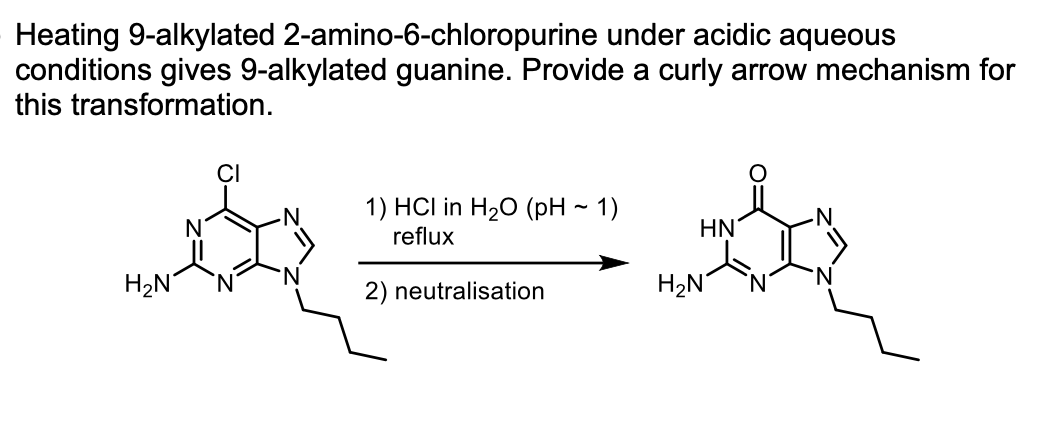 Heating 9-alkylated 2-amino-6-chloropurine under acidic aqueous
conditions gives 9-alkylated guanine. Provide a curly arrow mechanism for
this transformation.
1) HCl in H20 (pH ~ 1)
reflux
HN
H2N
2) neutralisation
H2N
