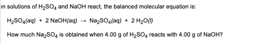 en solutions of H₂SO4 and NaOH react, the balanced molecular equation is:
H₂SO4(aq) + 2 NaOH(aq)
Na₂SO4(aq) + 2 H₂O (1)
How much Na₂SO4 is obtained when 4.00 g of H₂SO4 reacts with 4.00 g of NaOH?
