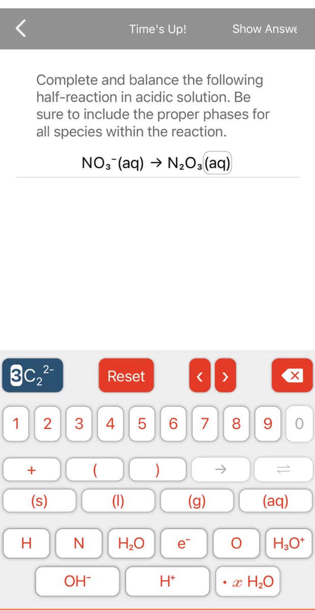 ЗС, 2-
1
+
Complete and balance the following
half-reaction in acidic solution. Be
sure to include the proper phases for
all species within the reaction.
NO3(aq) → N₂O3(aq)
H
2
(s)
Reset
3 4
st
OH
Time's Up!
(1)
N H₂O
5 6 7 8 9
H*
(g)
>
e™
Show Answe
←
O
11
(aq)
H3O+
• x H₂O