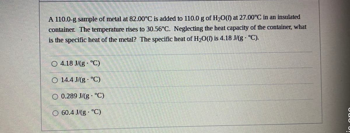 A 110.0-g sample of metal at 82.00°C is added to 110.0 g of H₂O(l) at 27.00°C in an insulated
container. The temperature rises to 30.56°C. Neglecting the heat capacity of the container, what
is the specific heat of the metal? The specific heat of H₂O() is 4.18 J/(g. °C).
O 4.18 J/g °C)
O 14.4 J/g °C)
O 0.289 J/g °C)
O 60.4 J/g °C)