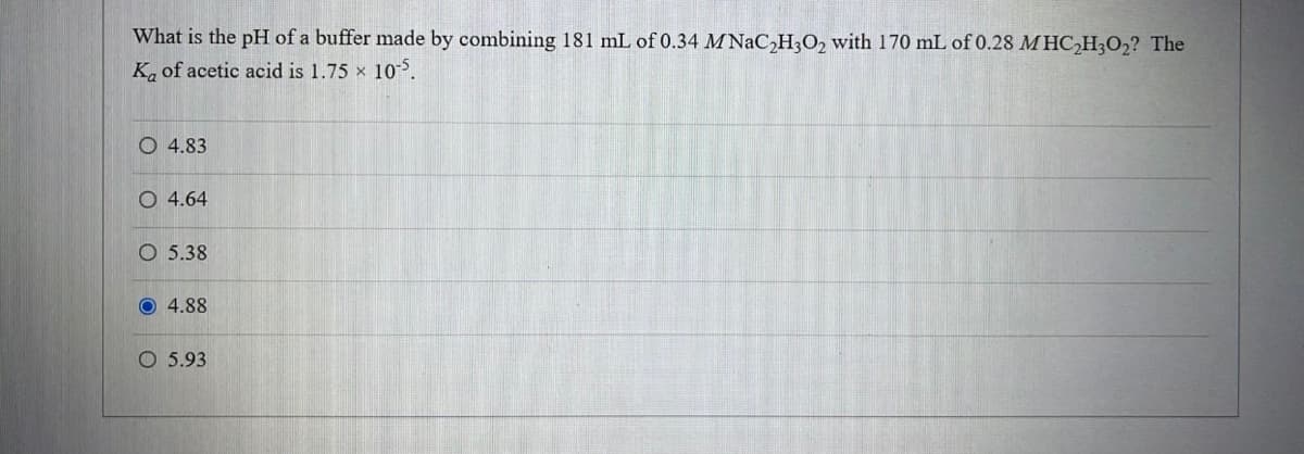 What is the pH of a buffer made by combining 181 mL of 0.34 MNaC₂H3O2 with 170 mL of 0.28 MHC₂H3O₂? The
Ka of acetic acid is 1.75 × 10-5.
4.83
O 4.64
O 5.38
4.88
O 5.93