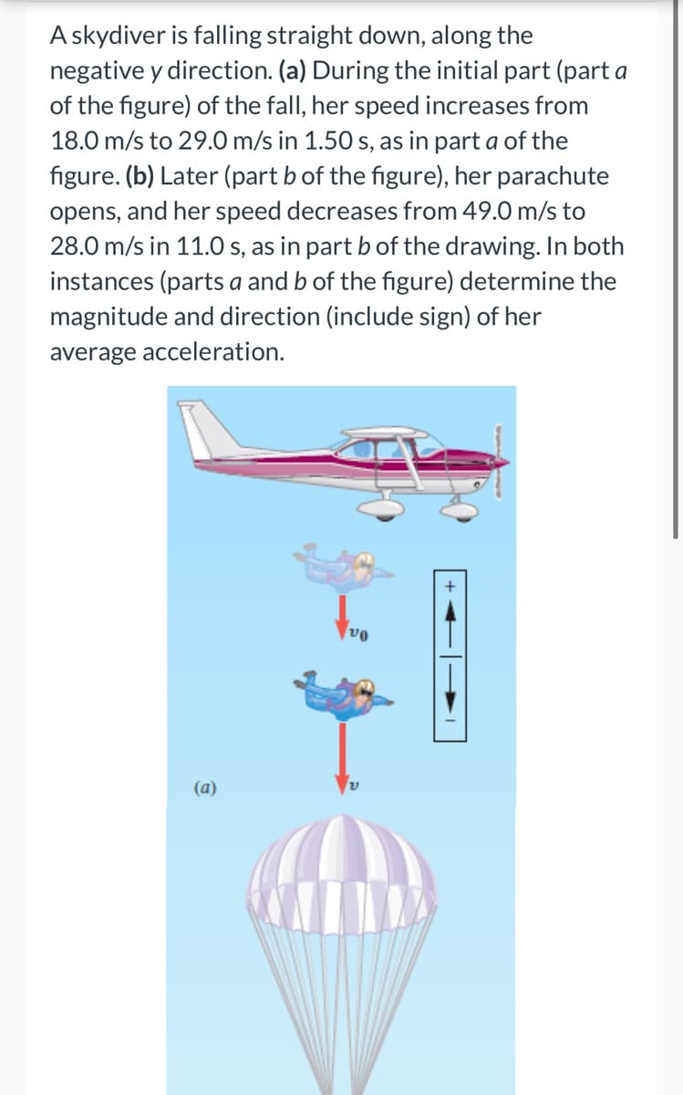 A skydiver is falling straight down, along the
negative y direction. (a) During the initial part (part a
of the figure) of the fall, her speed increases from
18.0 m/s to 29.0 m/s in 1.50 s, as in part a of the
figure. (b) Later (part b of the figure), her parachute
opens, and her speed decreases from 49.0 m/s to
28.0 m/s in 11.0 s, as in part b of the drawing. In both
instances (parts a and b of the figure) determine the
magnitude and direction (include sign) of her
average acceleration.
(a)
