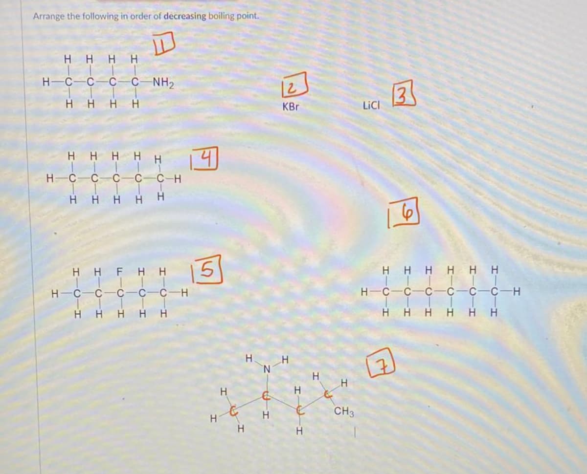 Arrange the following in order of decreasing boiling point.
Т
HIC
I
H-C-c
нн
H-C
Н
Н
I-O-I
-С
H H
C-C-NH₂
H
H-C-c
Н Н
Н
I-о
Н
HHF
FIC
Н
HTC H
с
I
C
I-
-С-Н
Н
1 Ч
H 15
C-H
Н Н
Н
H
H
H
N
С
Н
D
KBr
Н
Н
I-I
H
Н
Н
CH3
LICI
Н
нннннн
HTC
-Т
Н
7
-C
от
Н
IOI
CIH
с-с-н
Н Н