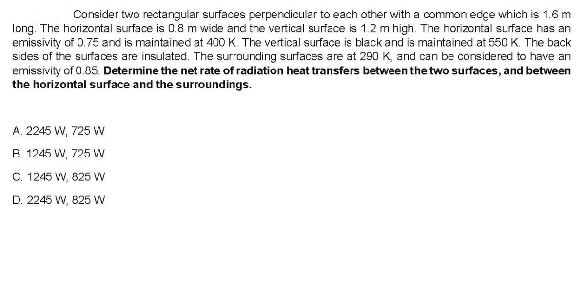 Consider two rectangular surfaces perpendicular to each other with a common edge which is 1.6 m
long. The horizontal surface is 0.8 m wide and the vertical surface is 1.2 m high. The horizontal surface has an
emissivity of 0.75 and is maintained at 400 K. The vertical surface is black and is maintained at 550 K. The back
sides of the surfaces are insulated. The surrounding surfaces are at 290 K, and can be considered to have an
emissivity of 0.85. Determine the net rate of radiation heat transfers between the two surfaces, and between
the horizontal surface and the surroundings.
A. 2245 W, 725 W
B. 1245 W, 725 W
C. 1245 W, 825 W
D. 2245 W, 825 W
