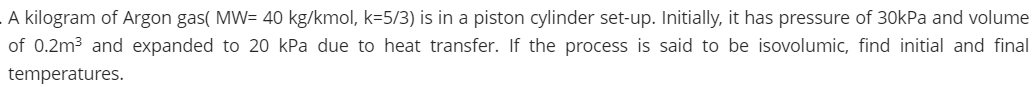 .A kilogram of Argon gas( MW= 40 kg/kmol, k=5/3) is in a piston cylinder set-up. Initially, it has pressure of 30kPa and volume
of 0.2m3 and expanded to 20 kPa due to heat transfer. If the process is said to be isovolumic, find initial and final
temperatures.
