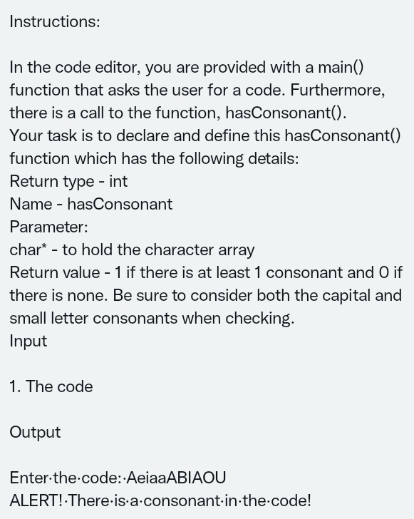 Instructions:
In the code editor, you are provided with a main()
function that asks the user for a code. Furthermore,
there is a call to the function, hasConsonant().
Your task is to declare and define this hasConsonant()
function which has the following details:
Return type - int
Name - hasConsonant
Parameter:
char* - to hold the character array
Return value - 1 if there is at least 1 consonant and O if
there is none. Be sure to consider both the capital and
small letter consonants when checking.
Input
1. The code
Output
Enter-the code: AeiaaABIAOU
ALERT!-There-is-a-consonant-in-the-code!
