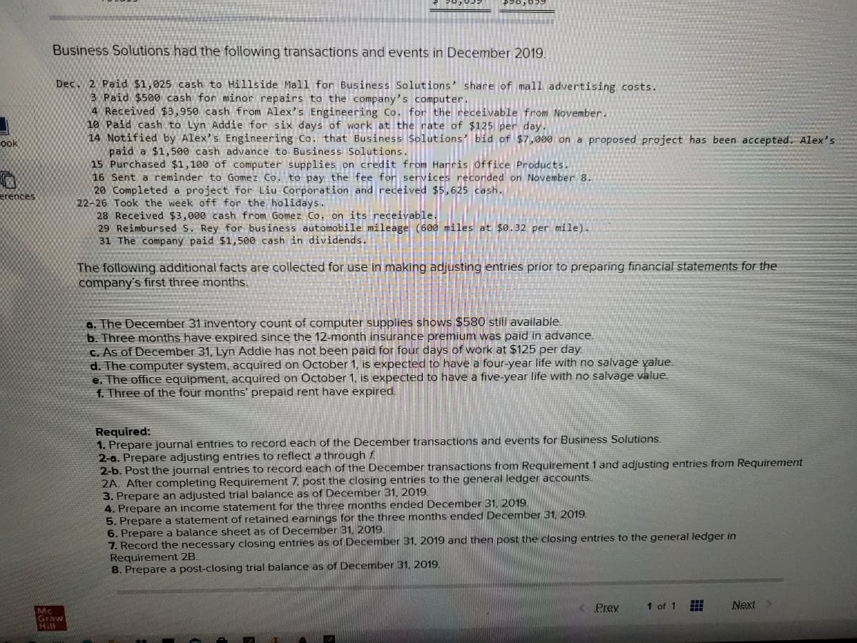 Business Solutions had the following transactions and events in December 2019.
Dec. 2 Paid $1,025 cash to Hillside Mall for Business Solutions' share of mall advertising costs.
3 Paid $500 cash for minor repairs to the company's computer.
4 Received $3,950 cash from Alex's Engineering Co. for the receivable from November.
10 Paid cash to Lyn Addie for six days of work at the rate of $125 per day.
14 Notified by Alex's Engineering Co. that Business Solutions' bid of $7,000 on a proposed project has been accepted. Alex's
paid a $1,500 cash advance to Business Solutions.
15 Purchased $1,100 of computer supplies on credit from Harris office Products.
16 Sent a reminder to Gomez Co. to pay the fee for services recorded on November 8.
20 Completed a project for Liu Corporation and received $5,625 cash.
22-26 Took the week off for the holidays.
28 Received $3,000 cash from Gomez Co. on its receivable.
29 Reimbursed S. Rey for business automobile mileage (600 miles at $0.32 per mile).
31 The company paid $1, 500 cash in dividends.
ook
rences
The following additional facts are collected for use in making adjusting entries príor to preparing financial statements for the
company's first three months.
a. The December 31 inventory count of computer supplies shows $580 still available
b. Three months have expired since the 12-month insurance premium was paid in advance.
C. As of December 31, Lyn Addie has not been paid for four days of work at $125 per day
d. The computer system, acquired on October 1, is expected to have a four-year life with no salvage yalue.
e. The office equipment, acquired on October 1, is expected to have a five-year life with no salvage value.
f. Three of the four months' prepaid rent have expired.
Required:
1. Prepare journal entries to record each of the December transactions and events for Business Solutions.
2-a. Prepare adjusting entries to reflect a through f.
2-b. Post the journal entries to record each of the December transactions from Requirement 1 and adjusting entries from Requirement
2A. After completing Requirement 7, post the closing entries to the general ledger accounts.
3. Prepare an adjusted trial balance as of December 31, 2019.
4. Prepare an income statement for the three months ended December 31, 2019
5. Prepare a statement of retained earnings for the three months ended December 31, 2019.
6. Prepare a balance sheet as of December 31, 2019.
7. Record the necessary closing entries as of December 31, 2019 and then post the closing entries to the general ledger in
Requirement 2B.
8. Prepare a post-closing trial balance as of December 31, 2019.
< Prev
1 of 1
Next>
Mc
Graw
Hill
