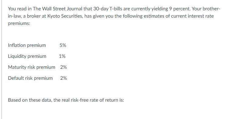 You read in The Wall Street Journal that 30-day T-bills are currently yielding 9 percent. Your brother-
in-law, a broker at Kyoto Securities, has given you the following estimates of current interest rate
premiums:
Inflation premium
Liquidity premium
Maturity risk premium 2%
Default risk premium
2%
5%
1%
Based on these data, the real risk-free rate of return is: