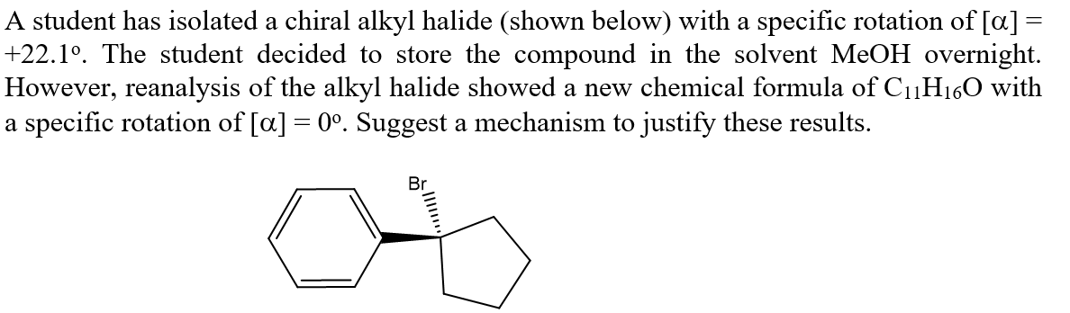 A student has isolated a chiral alkyl halide (shown below) with a specific rotation of [a] =
+22.1°. The student decided to store the compound in the solvent MeOH overnight.
However, reanalysis of the alkyl halide showed a new chemical formula of C1H160 with
a specific rotation of [a] = 0°. Suggest a mechanism to justify these results.
Br
