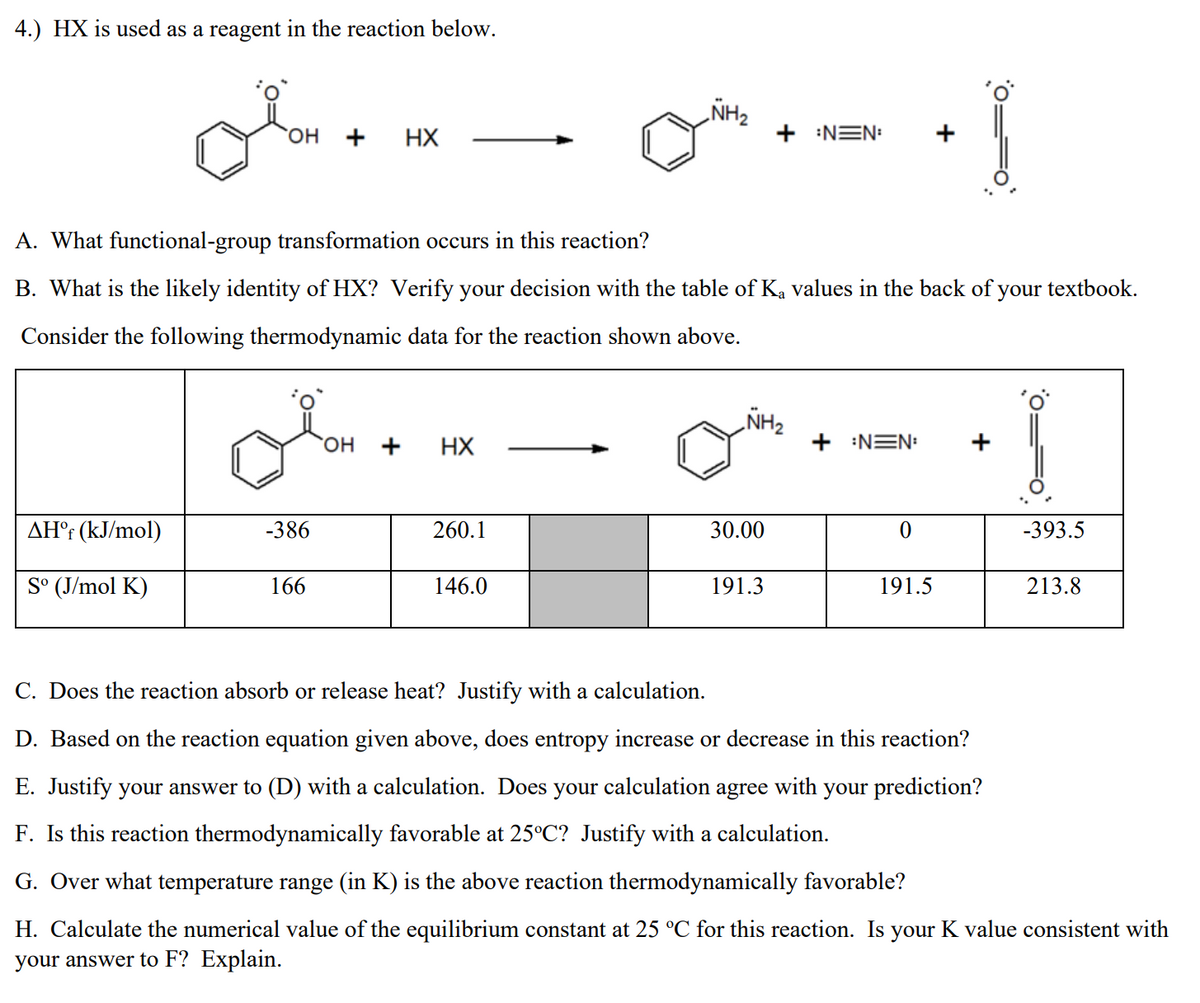 4.) HX is used as a reagent in the reaction below.
NH2
он
+
HX
+ :NEN:
A. What functional-group transformation occurs in this reaction?
B. What is the likely identity of HX? Verify your decision with the table of Ka values in the back of your textbook.
Consider the following thermodynamic data for the reaction shown above.
ZHN
+ :NEN:
HO.
+
HX
+
AH°r (kJ/mol)
-386
260.1
30.00
-393.5
S° (J/mol K)
166
146.0
191.3
191.5
213.8
C. Does the reaction absorb or release heat? Justify with a calculation.
D. Based on the reaction equation given above, does entropy increase or decrease in this reaction?
E. Justify your answer to (D) with a calculation. Does your calculation agree with your prediction?
F. Is this reaction thermodynamically favorable at 25°C? Justify with a calculation.
G. Over what temperature range (in K) is the above reaction thermodynamically favorable?
H. Calculate the numerical value of the equilibrium constant at 25 °C for this reaction. Is your K value consistent with
your answer to F? Explain.
