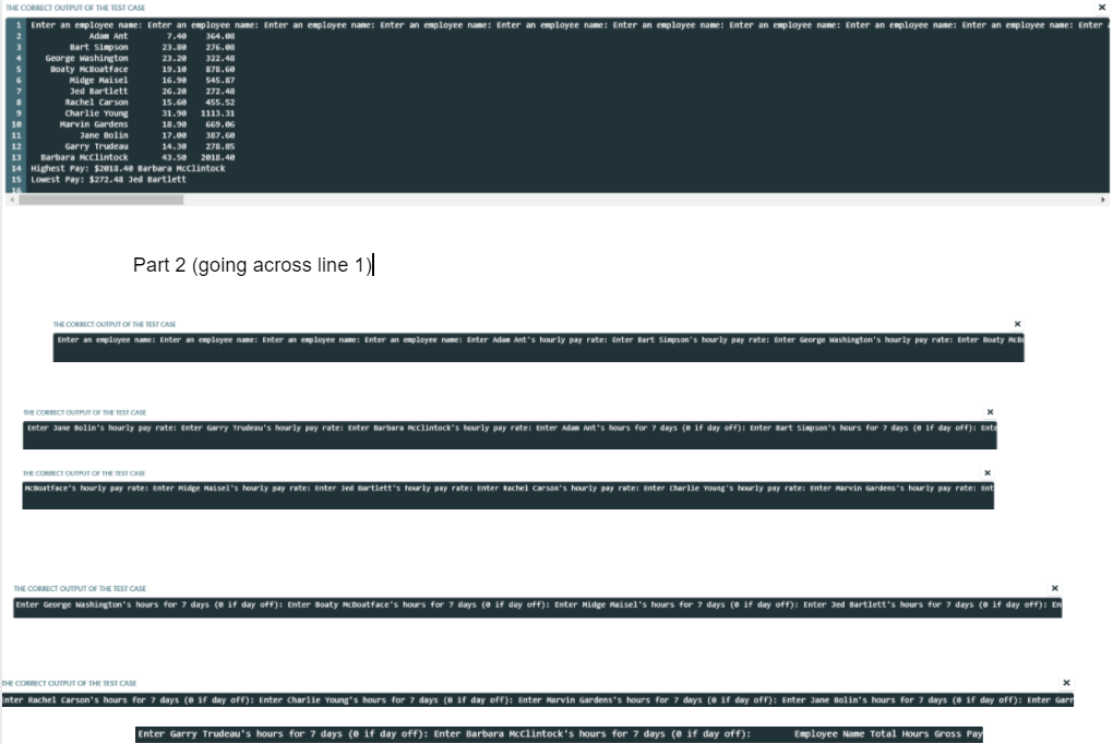 THE CORRECT OUTPUT OF THE TEST CASE
Enter an employee name: Enter an employee name: Enter an employee nane: Enter an employee name: Enter an employee name: Enter an employee name: Enter an employee name: Enter an employee name: Enter an employee nane: Enter
Adam Ant
7.40
364.08
Bart simpson
n
23.80
276.0
George washington
Boaty McBoatface
23.20
322.48
19.10
878.60
Midge Haisel
Jed Bartlett
16.98
545.87
26.20
272.48
Rachel Carson
Charlie Young
15.Ge
455.52
31.90
1113.31
10
Marvin Gardens
18.90
669.06
11
Jane Bolin
17.00
387.60
12
Garry Trudeau
14.30
278.85
13
Barbara MCClintock 43.5e 2018.40
14 Highest Pay: $2018.40 Barbara Mcclintock
15 LOwest Pay: $272.48 Jed Bartlett
Part 2 (going across line 1)
THE CORRECT OUTPUT OF THE EST CAS
Enter an employee name: Enter an employee name: Enter an employee nane: Enter an employee name: Enter Adam Ant's hourly pay rete: Enter Bert Simpson's hourly pay rate: Enter George Mashington's hourly pay rate: Enter Boaty McB
HE CORRECT OUTPUT OF THE TEST CASE
Enter Jane Bolin's hourly pay rate: Enter Garry Trudeau's hourly pay rate: Enter Barbara KClintock's hourly pay rate: Enter Adan Ant's hours for 7 days (e if day off): Enter Bart sipson's heurs for 7 days (e if day off): Ente
THE COECT OUTPUT OF THE TEST CASE
Boatface's hourly pay rate: Enter Hidge Haisel's hourly pay rate: Enter Jed Bartlett's hourly pay rate: Enter kachel carson"s hourly pay rate: Enter Charlie Young's hourly pay rate: Enter arvin Gardens's hourly pay rate: Ent
THE CORRECT OUTPUT OF THE TEST CASE
Enter George Mashington's hours for 7 days (e if day off): Enter Boaty McBoatface's hours for 7 days (e if day off): Enter Hidge Maisel's hours for 7 days (e if day off): Enter Jed Bartlett's hours for 7 days (e if day off): En
THE CORRECT OUTPUT OF THE TEST CASE
nter Rachel Carson's hours for 7 days (e if day ofH): Enter Charlie Young's hours for 7 days (e if day off): Enter Marvin Gardens's hours for 7 days (e 1f day off): Enter Jane Bolin's hours for 7 days (e if day off): Enter Gart
Enter Garry Trudeau's hours for 7 days (e if day off): Enter Barbara Mcclintock's hours for 7 days (e if day off):
Employee Nane Total Hours Gross Pay
