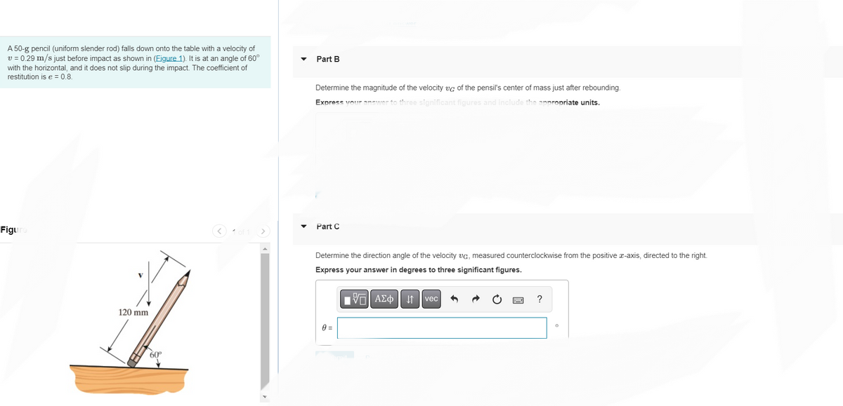 A 50-g pencil (uniform slender rod) falls down onto the table with a velocity of
v = 0.29 m/s just before impact as shown in (Figure 1). It is at an angle of 60°
with the horizontal, and it does not slip during the impact. The coefficient of
restitution is e = 0.8.
Figu
120 mm
60°
< 1 of 1
Part B
Determine the magnitude of the velocity vc of the pensil's center of mass just after rebounding.
Express your answer to three significant figures and include the appropriate units.
Part C
Determine the direction angle of the velocity vc, measured counterclockwise from the positive x-axis, directed to the right.
Express your answer in degrees to three significant figures.
V—| ΑΣΦ
0 =
vec 1
?
0