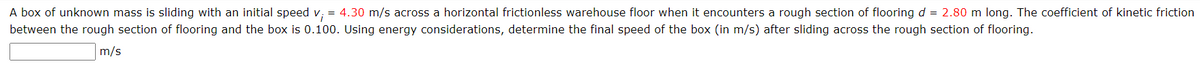 A box of unknown mass is sliding with an initial speed v₁ = 4.30 m/s across a horizontal frictionless warehouse floor when it encounters a rough section of flooring d = 2.80 m long. The coefficient of kinetic friction
between the rough section of flooring and the box is 0.100. Using energy considerations, determine the final speed of the box (in m/s) after sliding across the rough section of flooring.
m/s