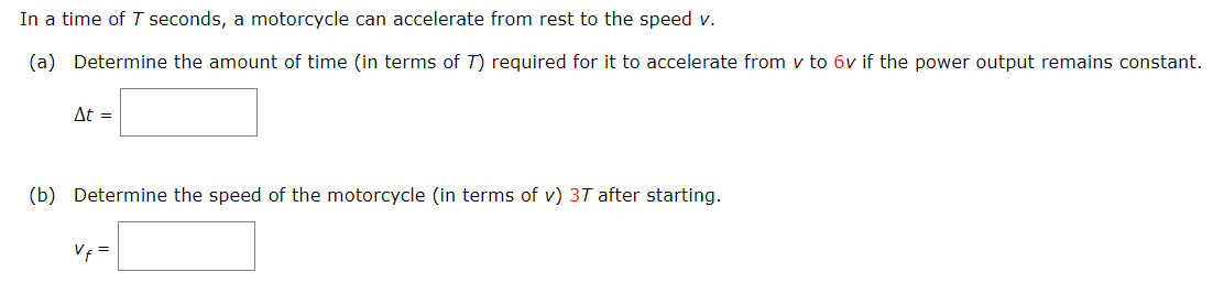 In a time of T seconds, a motorcycle can accelerate from rest to the speed v.
(a) Determine the amount of time (in terms of 7) required for it to accelerate from v to 6v if the power output remains constant.
At =
(b) Determine the speed of the motorcycle (in terms of v) 3T after starting.
Vf=