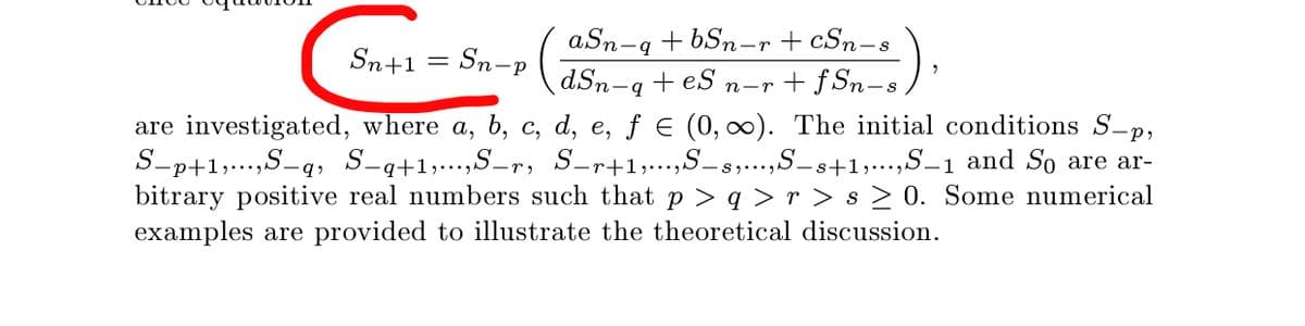 aSn-q + bSn-r + cSn-s
Sn+1 = Sn-p
dSn-q + eS
n-r + f Sn–s,
are investigated, where a, b, c, d, e, f e (0, ). The initial conditions S-p,
S-p+1;...,S-q, S-q+1,..,S-r, S-r+1;...,S-s,...,S-s+1;...,S–1 and So are ar-
bitrary positive real numbers such that p > q > r > s > 0. Some numerical
examples are provided to illustrate the theoretical discussion.
