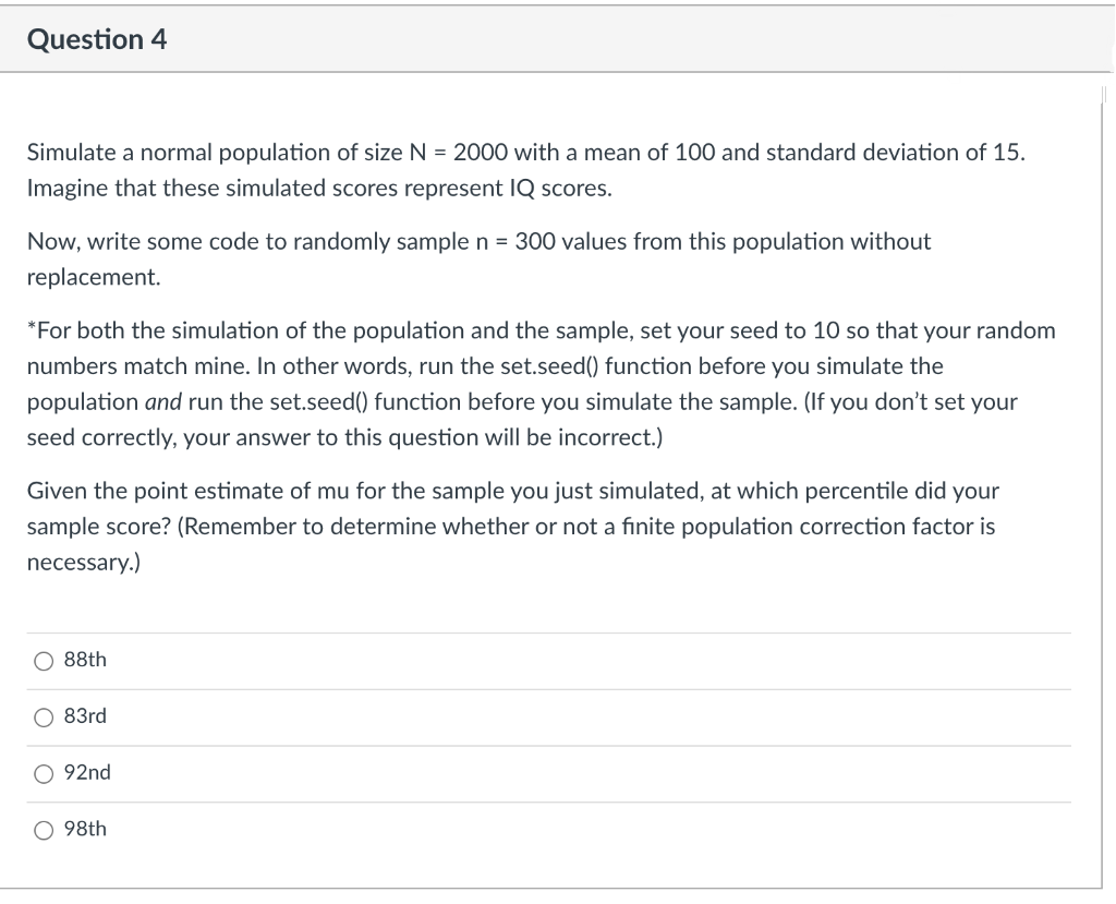 Question 4
Simulate a normal population of size N = 2000 with a mean of 100 and standard deviation of 15.
Imagine that these simulated scores represent IQ scores.
Now, write some code to randomly sample n = 300 values from this population without
replacement.
*For both the simulation of the population and the sample, set your seed to 10 so that your random
numbers match mine. In other words, run the set.seed() function before you simulate the
population and run the set.seed() function before you simulate the sample. (If you don't set your
seed correctly, your answer to this question will be incorrect.)
Given the point estimate of mu for the sample you just simulated, at which percentile did your
sample score? (Remember to determine whether or not a finite population correction factor is
necessary.)
88th
83rd
O 92nd
O 98th
