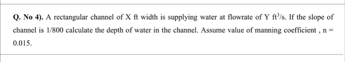 Q. No 4). A rectangular channel of X ft width is supplying water at flowrate of Y ft'/s. If the slope of
channel is 1/800 calculate the depth of water in the channel. Assume value of manning coefficient , n =
0.015.
