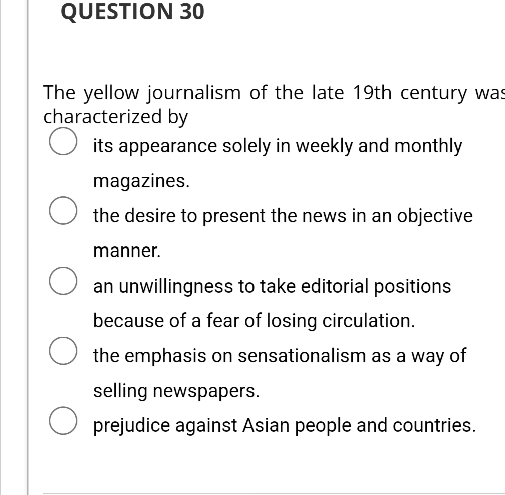 QUESTION 30
The yellow journalism of the late 19th century was
characterized by
its appearance solely in weekly and monthly
magazines.
O the desire to present the news in an objective
manner.
O an unwillingness to take editorial positions
because of a fear of losing circulation.
the emphasis on sensationalism as a way of
selling newspapers.
O prejudice against Asian people and countries.