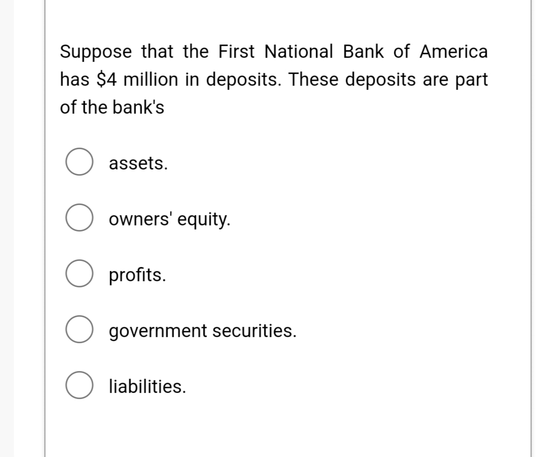 Suppose that the First National Bank of America
has $4 million in deposits. These deposits are part
of the bank's
assets.
owners' equity.
profits.
government securities.
O liabilities.