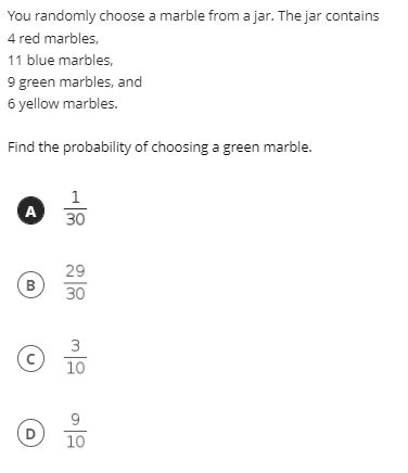 You randomly choose a marble from a jar. The jar contains
4 red marbles,
11 blue marbles,
9 green marbles, and
6 yellow marbles.
Find the probability of choosing a green marble.
1
A
30
29
B
30
3
10
9
10
