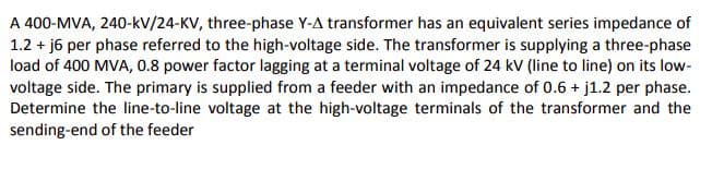 A 400-MVA, 240-kV/24-KV, three-phase Y-A transformer has an equivalent series impedance of
1.2 + j6 per phase referred to the high-voltage side. The transformer is supplying a three-phase
load of 400 MVA, 0.8 power factor lagging at a terminal voltage of 24 kV (line to line) on its low-
voltage side. The primary is supplied from a feeder with an impedance of 0.6 + j1.2 per phase.
Determine the line-to-line voltage at the high-voltage terminals of the transformer and the
sending-end of the feeder
