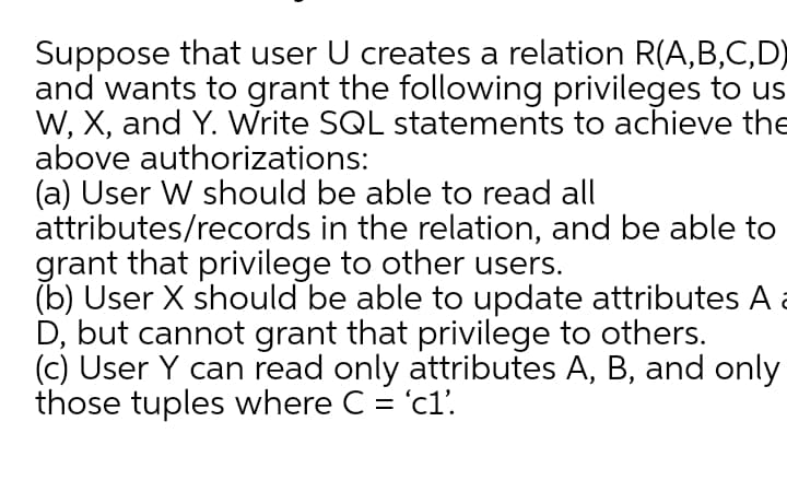 Suppose that user U creates a relation R(A,B,C,D)
and wants to grant the following privileges to us
W, X, and Y. Write SQL statements to achieve the
above authorizations:
(a) User W should be able to read all
attributes/records in the relation, and be able to
grant that privilege to other users.
(b) User X should be able to update attributes A a
D, but cannot grant that privilege to others.
(c) User Y can read only attributes A, B, and only
those tuples where C = 'c1.

