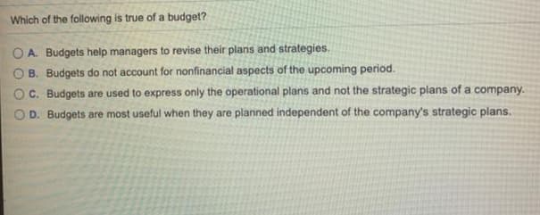 Which of the following is true of a budget?
O A. Budgets help managers to revise their plans and strategies.
B. Budgets do not account for nonfinancial aspects of the upcoming period.
C. Budgets are used to express only the operational plans and not the strategic plans of a company.
D. Budgets are most useful when they are planned independent of the company's strategic plans.
