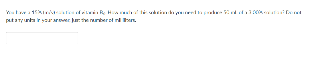 You have a 15% (m/v) solution of vitamin B6. How much of this solution do you need to produce 50 mL of a 3.00% solution? Do not
put any units in your answer, just the number of milliliters.
