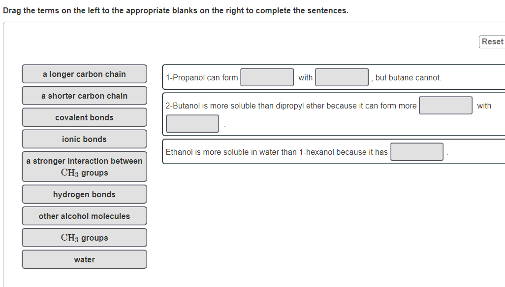 Drag the terms on the left to the appropriate blanks on the right to complete the sentences.
Reset
a longer carbon chain
1-Propanol can form
with
but butane cannot.
a shorter carbon chain
2-Butanol is more soluble than dipropyl ether because it can form more
with
covalent bonds
ionic bonds
Ethanol is more soluble in water than 1-hexanol because it has
a stronger interaction between
CH3 groups
hydrogen bonds
other alcohol molecules
CH3 groups
water
