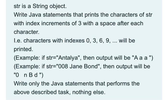 str is a String object.
Write Java statements that prints the characters of str
with index increments of 3 with a space after each
character.
I.e. characters with indexes 0, 3, 6, 9, ... will be
printed.
(Example: if str="Antalya", then output will be "Aaa")
(Example: if str="008 Jane Bond", then output will be
"0_n Bd")
Write only the Java statements that performs the
above described task, nothing else.