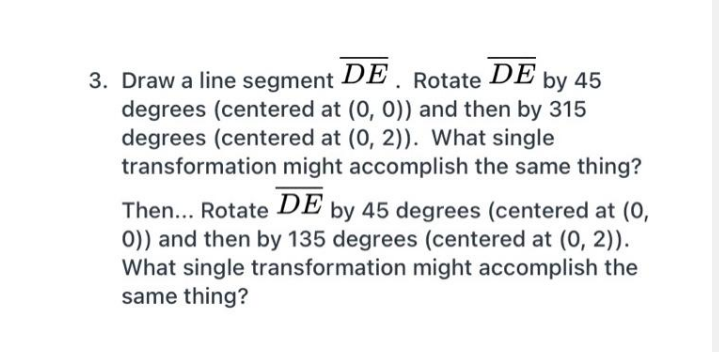 3. Draw a line segment DE Rotate DE þy 45
degrees (centered at (0, 0)) and then by 315
degrees (centered at (0, 2)). What single
transformation might accomplish the same thing?
Then... Rotate DE þy 45 degrees (centered at (0,
0)) and then by 135 degrees (centered at (0, 2)).
What single transformation might accomplish the
same thing?

