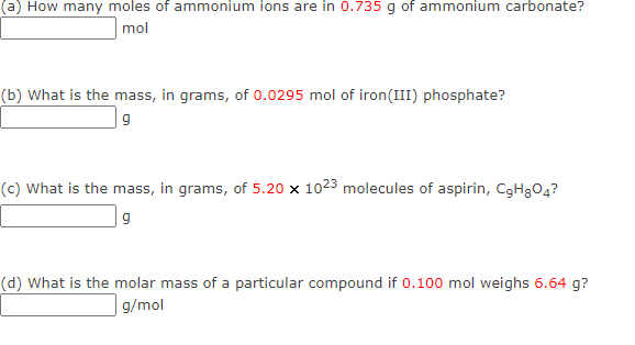(a How many moles of ammonium ions are in 0.735 g of ammonium carbonate?
mol
(b) What is the mass, in grams, of 0.0295 mol of iron(III) phosphate?
| 9
(c) What is the mass, in grams, of 5.20 x 1023 molecules of aspirin, C3H3O4?
(d) What is the molar mass of a particular compound if 0.100 mol weighs 6.64 g?
| g/mol
