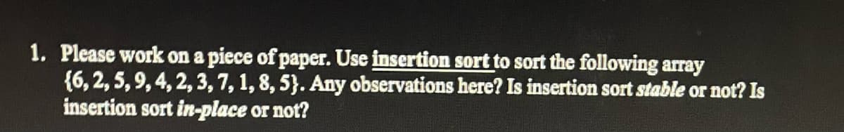 1. Please work on a piece of paper. Use insertion sort to sort the following array
{6, 2, 5, 9, 4, 2, 3, 7, 1, 8, 5). Any observations here? Is insertion sort stable or not? Is
insertion sort in-place or not?