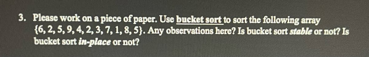 3. Please work on a piece of paper. Use bucket sort to sort the following array
{6, 2, 5, 9, 4, 2, 3, 7, 1, 8, 5). Any observations here? Is bucket sort stable or not? Is
bucket sort in-place or not?