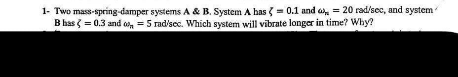 1- Two mass-spring-damper systems A & B. System A has = 0.1 and wn = 20 rad/sec, and system
B has < = 0.3 and w₁ = 5 rad/sec. Which system will vibrate longer in time? Why?